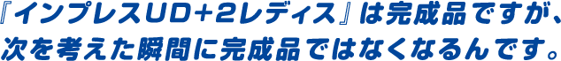 『インプレスUD+2レディス』は完成品ですが、次を考えた瞬間に完成品ではなくなるんです。