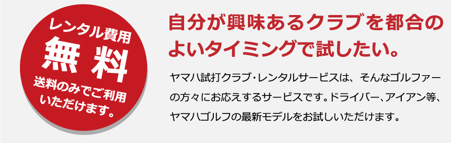 レンタル費用無料送料のみでご利用いただけます。自分が興味あるクラブを都合のよいタイミングで試したい。ヤマハ試打クラブ・レンタルサービスは、そんなゴルファーの方々にお応えするサービスです。ドライバー、アイアン等、ヤマハゴルフの最新モデルをお試しいただけます。