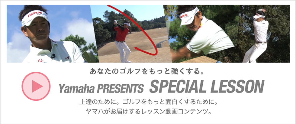 あなたのゴルフをもっと強くする。Yamaha PRESENTS SPECIAL LESSON。上達のために。ゴルフをもっと面白くするために。ヤマハがお届けするレッスン動画コンテンツ。