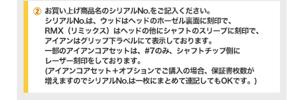 ②お買い上げ商品名のシリアルNo.をご記入ください。シリアルNo.は、ウッドはヘッドのホーゼル裏面に刻印で、RMX（リミックス）はヘッドの他にシャフトのスリーブに刻印で、アイアンはグリップ下ラベルにて表示しております。一部のアイアンコアセットは、#7のみ、シャフトチップ側にレーザー刻印をしております。(アイアンコアセット＋オプションでご購入の場合、保証書枚数が増えますのでシリアルNo.は一枚にまとめて連記してもOKです。)