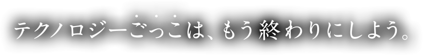 テクノロジーごっこは、もう終わりにしよう。