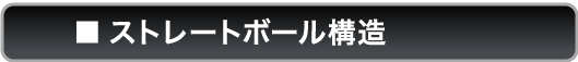 ■ストレートボール構造