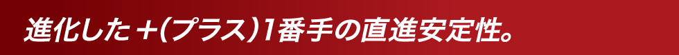 進化した＋（プラス）1番手の直進安定性。