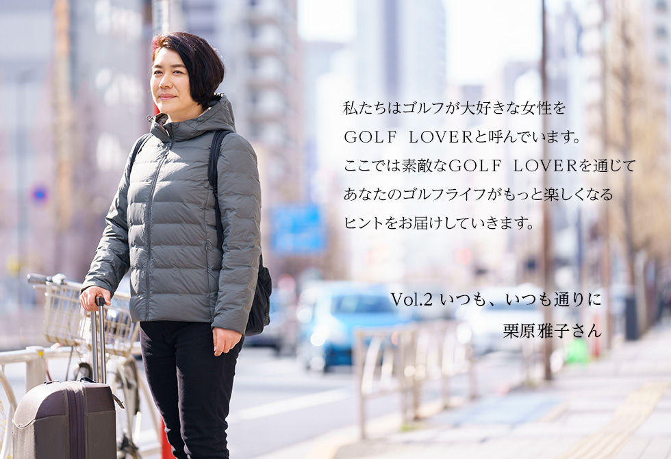 私たちはゴルフが大好きな女性をGOLF LOVERと呼んでいます。ここでは素敵なGOLF LOVERを通じてあなたのゴルフライフがもっと楽しくなるヒントをお届けしていきます。Vol.２　いつも、いつも通りに栗原雅子さん